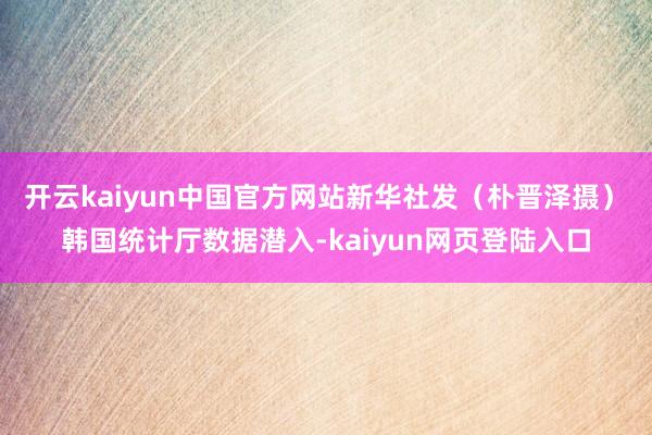 开云kaiyun中国官方网站新华社发（朴晋泽摄）　　韩国统计厅数据潜入-kaiyun网页登陆入口