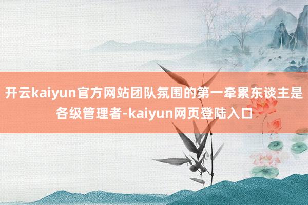 开云kaiyun官方网站团队氛围的第一牵累东谈主是各级管理者-kaiyun网页登陆入口