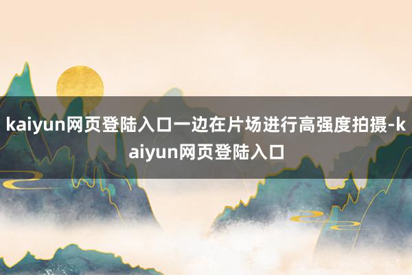 kaiyun网页登陆入口一边在片场进行高强度拍摄-kaiyun网页登陆入口
