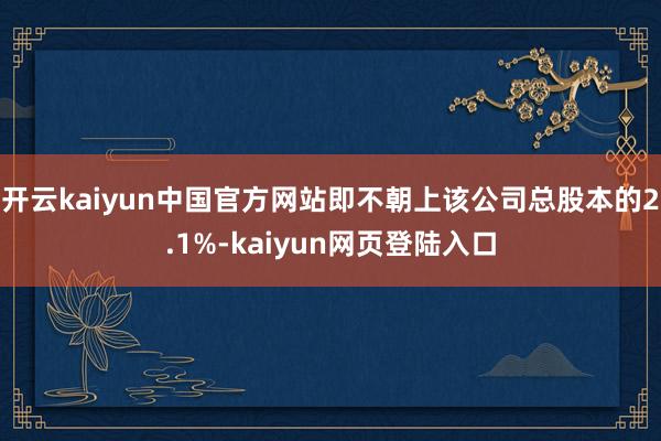 开云kaiyun中国官方网站即不朝上该公司总股本的2.1%-kaiyun网页登陆入口
