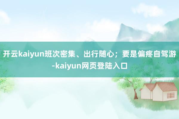 开云kaiyun班次密集、出行随心；要是偏疼自驾游-kaiyun网页登陆入口
