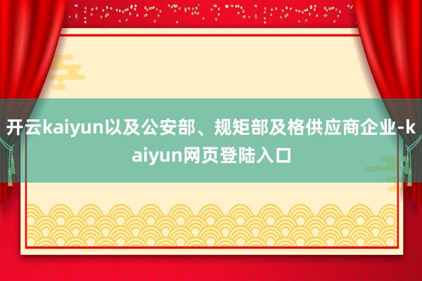 开云kaiyun以及公安部、规矩部及格供应商企业-kaiyun网页登陆入口