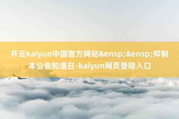 开云kaiyun中国官方网站&ensp;&ensp;抑制本公告知道日-kaiyun网页登陆入口