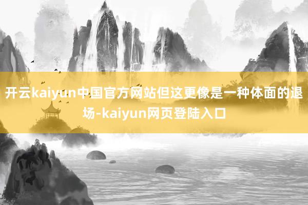 开云kaiyun中国官方网站但这更像是一种体面的退场-kaiyun网页登陆入口