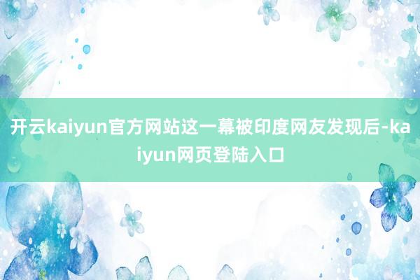 开云kaiyun官方网站这一幕被印度网友发现后-kaiyun网页登陆入口