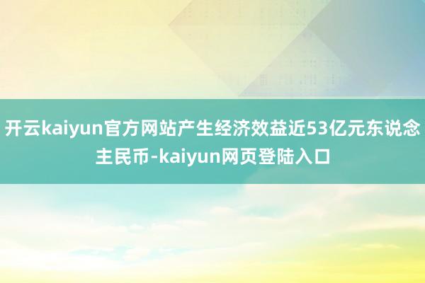 开云kaiyun官方网站产生经济效益近53亿元东说念主民币-kaiyun网页登陆入口
