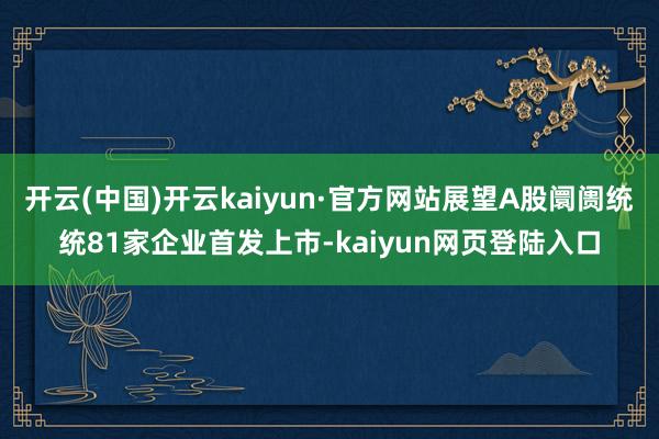 开云(中国)开云kaiyun·官方网站展望A股阛阓统统81家企业首发上市-kaiyun网页登陆入口