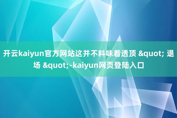 开云kaiyun官方网站这并不料味着透顶 " 退场 "-kaiyun网页登陆入口