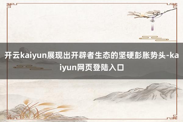 开云kaiyun展现出开辟者生态的坚硬彭胀势头-kaiyun网页登陆入口