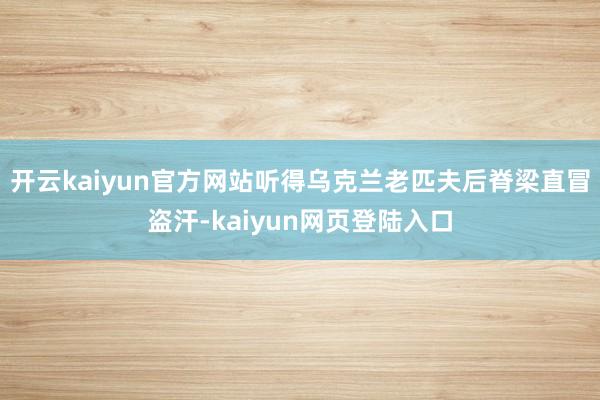开云kaiyun官方网站听得乌克兰老匹夫后脊梁直冒盗汗-kaiyun网页登陆入口