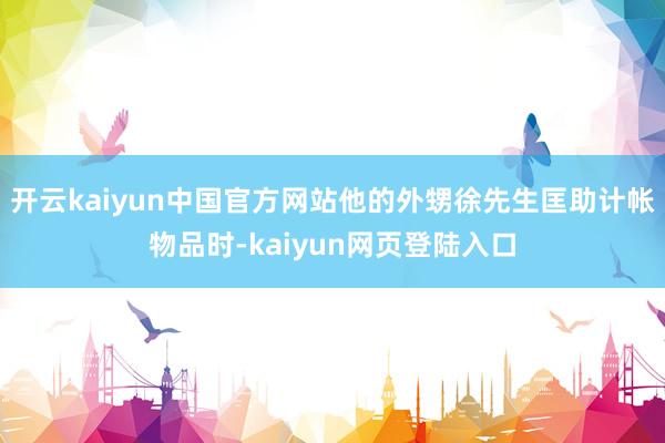 开云kaiyun中国官方网站他的外甥徐先生匡助计帐物品时-kaiyun网页登陆入口