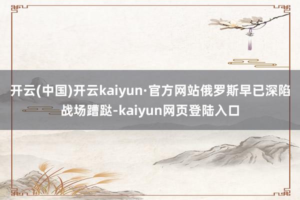 开云(中国)开云kaiyun·官方网站俄罗斯早已深陷战场蹧跶-kaiyun网页登陆入口