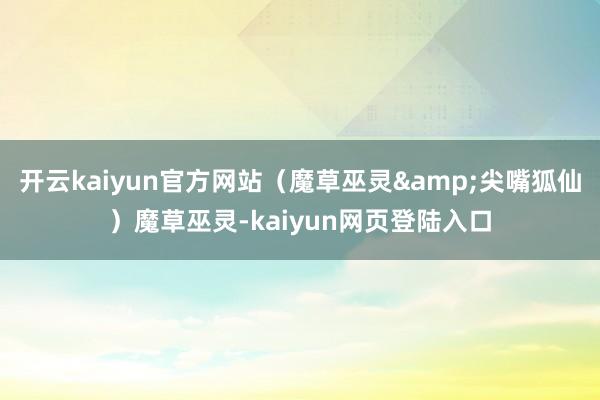开云kaiyun官方网站(魔草巫灵&尖嘴狐仙)魔草巫灵-kaiyun网页登陆入口