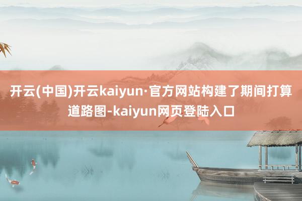 开云(中国)开云kaiyun·官方网站构建了期间打算道路图-kaiyun网页登陆入口