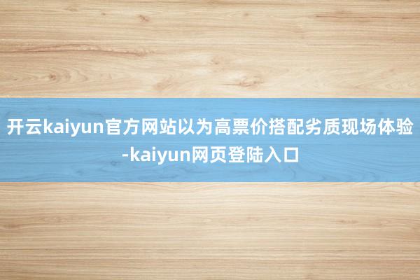 开云kaiyun官方网站以为高票价搭配劣质现场体验-kaiyun网页登陆入口
