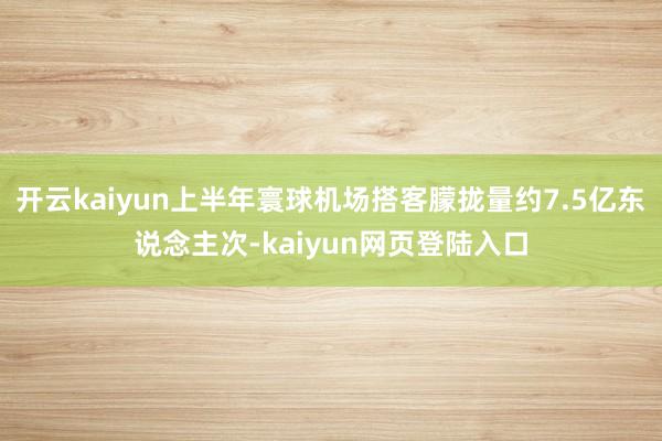 开云kaiyun上半年寰球机场搭客朦拢量约7.5亿东说念主次-kaiyun网页登陆入口