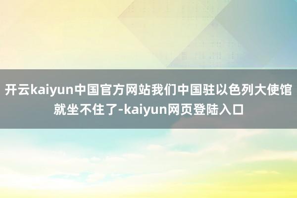 开云kaiyun中国官方网站我们中国驻以色列大使馆就坐不住了-kaiyun网页登陆入口