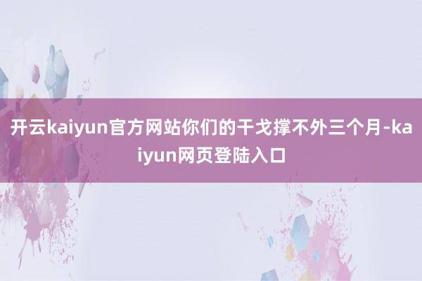 开云kaiyun官方网站你们的干戈撑不外三个月-kaiyun网页登陆入口