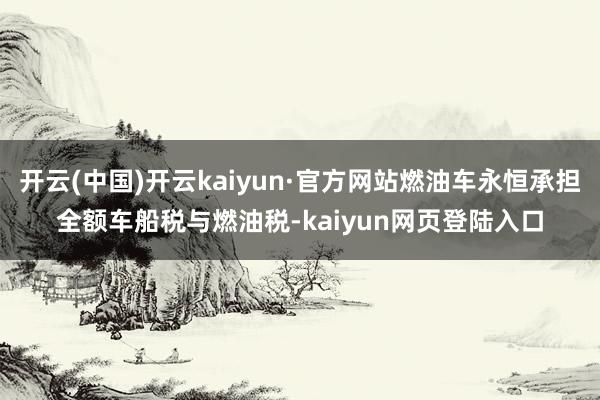 开云(中国)开云kaiyun·官方网站燃油车永恒承担全额车船税与燃油税-kaiyun网页登陆入口