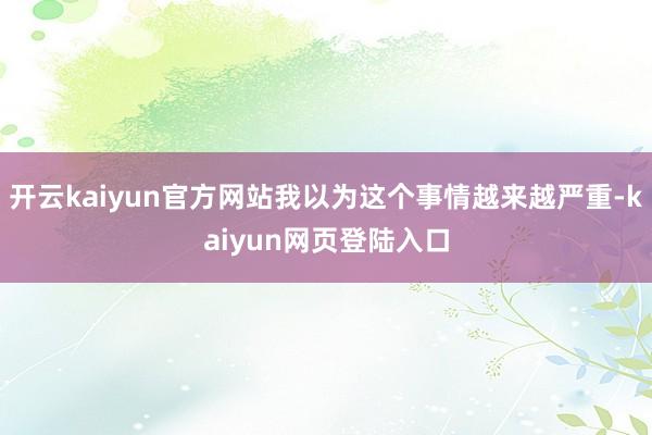 开云kaiyun官方网站我以为这个事情越来越严重-kaiyun网页登陆入口