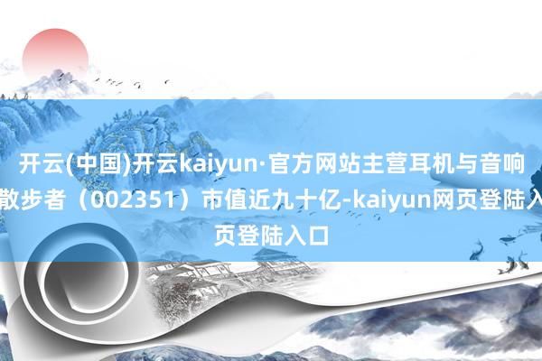 开云(中国)开云kaiyun·官方网站主营耳机与音响的散步者(002351)市值近九十亿-kaiyun网页登陆入口