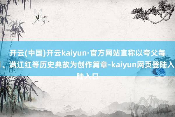 开云(中国)开云kaiyun·官方网站宣称以夸父每日、满江红等历史典故为创作篇章-kaiyun网页登陆入口