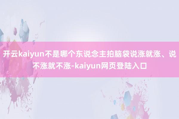 开云kaiyun不是哪个东说念主拍脑袋说涨就涨、说不涨就不涨-kaiyun网页登陆入口