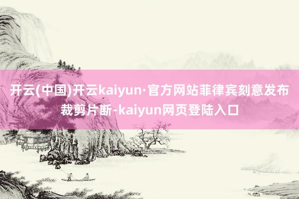 开云(中国)开云kaiyun·官方网站菲律宾刻意发布裁剪片断-kaiyun网页登陆入口