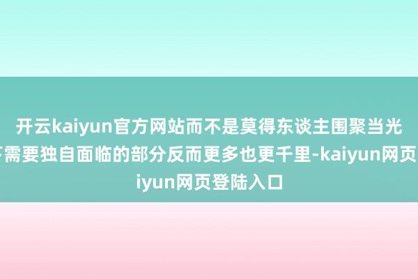 开云kaiyun官方网站而不是莫得东谈主围聚当光逐渐退下需要独自面临的部分反而更多也更千里-kaiyun网页登陆入口