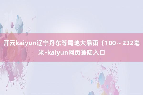 开云kaiyun辽宁丹东等局地大暴雨（100～232毫米-kaiyun网页登陆入口