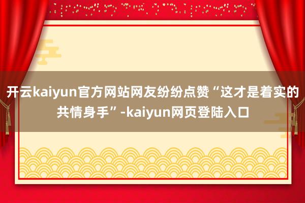 开云kaiyun官方网站网友纷纷点赞“这才是着实的共情身手”-kaiyun网页登陆入口