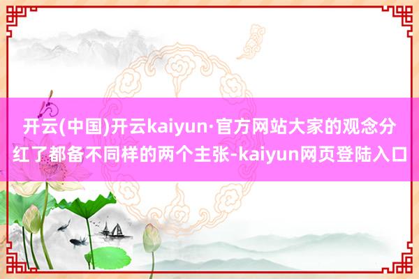 开云(中国)开云kaiyun·官方网站大家的观念分红了都备不同样的两个主张-kaiyun网页登陆入口