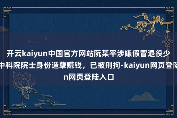 开云kaiyun中国官方网站阮某平涉嫌假冒退役少将、中科院院士身份造孽赚钱，已被刑拘-kaiyun网页登陆入口