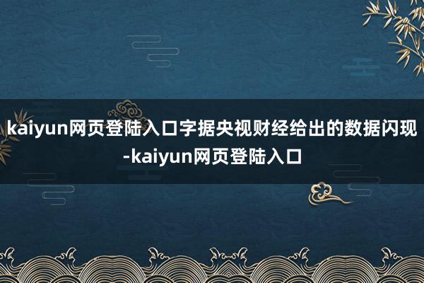 kaiyun网页登陆入口字据央视财经给出的数据闪现-kaiyun网页登陆入口