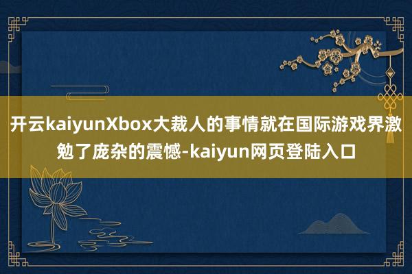 开云kaiyunXbox大裁人的事情就在国际游戏界激勉了庞杂的震憾-kaiyun网页登陆入口