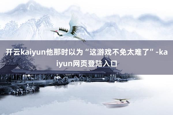 开云kaiyun他那时以为“这游戏不免太难了”-kaiyun网页登陆入口