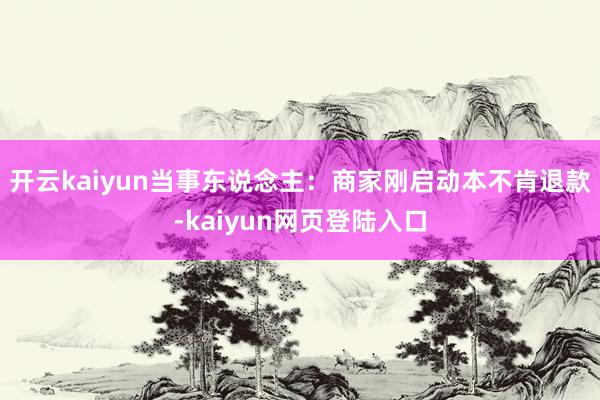 开云kaiyun当事东说念主：商家刚启动本不肯退款-kaiyun网页登陆入口