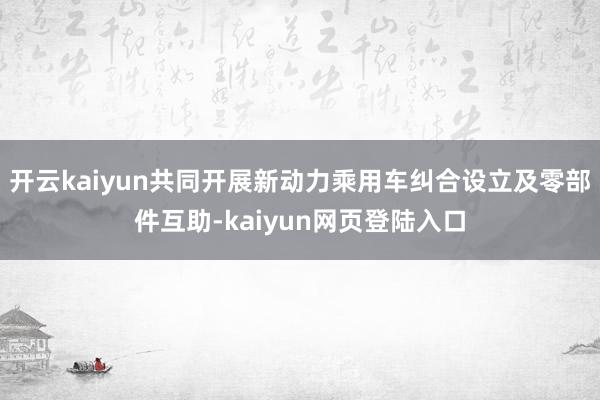 开云kaiyun共同开展新动力乘用车纠合设立及零部件互助-kaiyun网页登陆入口