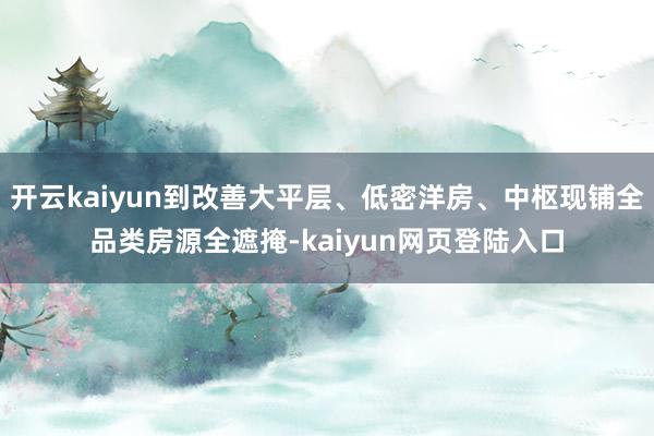 开云kaiyun到改善大平层、低密洋房、中枢现铺全品类房源全遮掩-kaiyun网页登陆入口