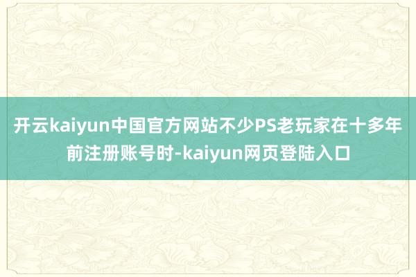开云kaiyun中国官方网站不少PS老玩家在十多年前注册账号时-kaiyun网页登陆入口