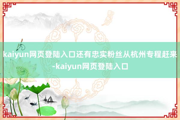 kaiyun网页登陆入口还有忠实粉丝从杭州专程赶来-kaiyun网页登陆入口