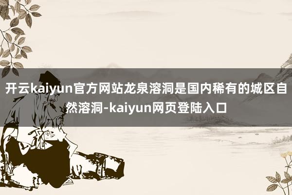 开云kaiyun官方网站龙泉溶洞是国内稀有的城区自然溶洞-kaiyun网页登陆入口