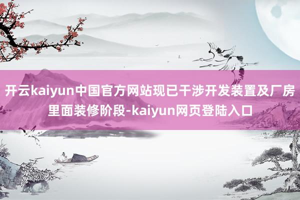 开云kaiyun中国官方网站现已干涉开发装置及厂房里面装修阶段-kaiyun网页登陆入口