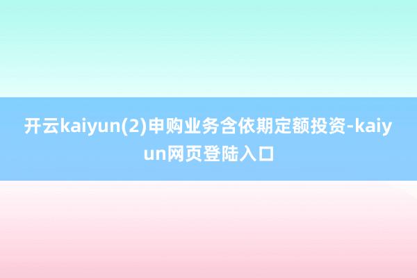 开云kaiyun(2)申购业务含依期定额投资-kaiyun网页登陆入口