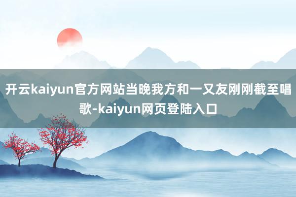 开云kaiyun官方网站当晚我方和一又友刚刚截至唱歌-kaiyun网页登陆入口